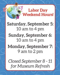 Rectangle graphic with KidsPlay's Labor Day Weekend Hours: Satursday, September 5 10 am to 4 pm, Sunday, September 6 10 am to 4 pm, Monday, September 7 9 am to 2 pm. Closed September 8 - 11 for Museum Refresh.