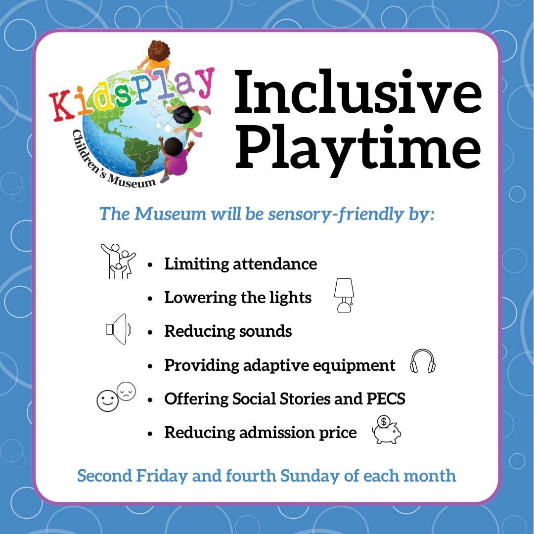 Inclusive Playtime - The Museum will be sensory-friendly by: Limiting attendance, Lowering the lights, Reducing sounds, Providing adaptive equipment, Offering Social Stories and PECS, Reducing admission price. Second Friday and fourth Sunday of each month.