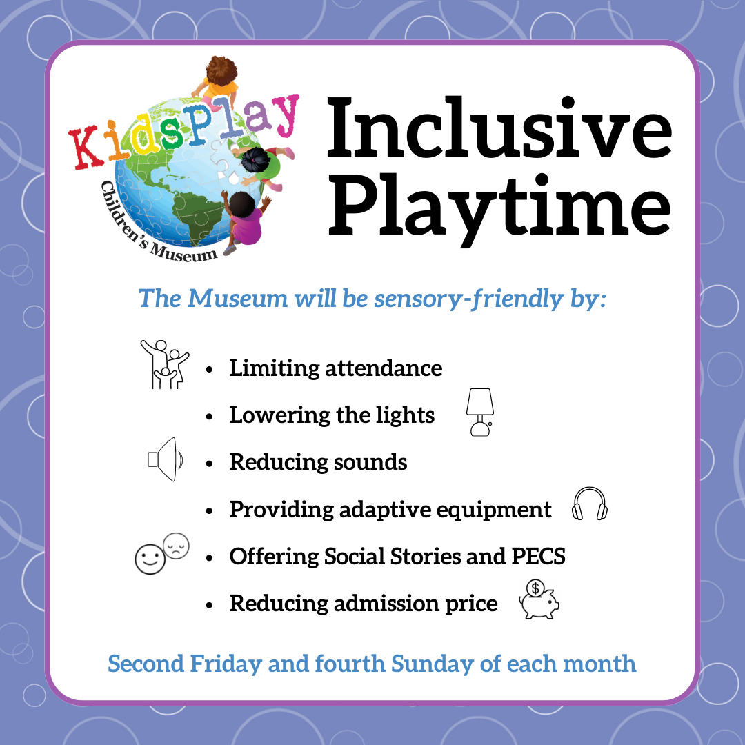 Inclusive Playtime - The Museum will sensory-friendly by: Limiting attendance, Lowering the lights, Reducing sounds, Providing adaptive equipment, Offering Social Stories and PECS, Reducing admission price. Second Friday and fourth Sunday of each month.