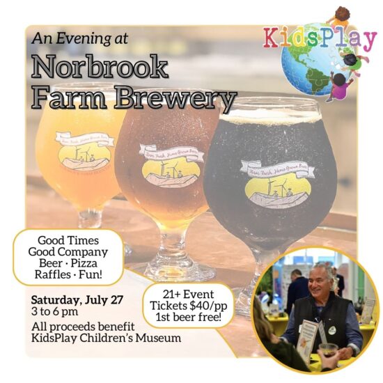 A graphic advertising KidsPlay's fundraiser at Norbrook Farm Brewery, the perfect summer activity in Northwest Connecticut. The graphic has a white border. In the upper left hand corner of the graphic is the text "An Evening at Norbrook Farm Brewery." In the upper right hand corner of the image is KidsPlay's logo. In the lower left hand corner is text in bubbles reading "Good Times - Good Company - Beer - Pizza - Raffles - Fun!" and "21+ Event - Tickets $40/pp - 1st beer free!" Underneath that text is more text in a half oval, saying "Saturday, July 27 - 3 to 6 pm - All proceeds benefit KidsPlay Children's Museum." In the lower right hand corner is a photo of a man in a circular frame; the man is older, with gray hair, wearing a vest, and is smiling while talking to someone holding a drink. The background of the whole image is a faded-out picture of three glasses of beer from Norbrook Farm Brewery, with the Norbrook logo facing out.