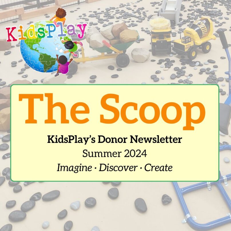 A square graphic with orange text that reads "The Scoop," followed by black text that reads "KidsPlay's Donor Newsletter, Summer 2024, Imagine - Discover - Create." The text is on a pale yellow rectangle with rounded corners and a thin green border. The rectangle is on a faded-out photo of KidsPlay's Construction Exhibit Prototype with the KidsPlay logo in the upper left hand corner. KidsPlay's 2024 Summer Donor Newsletter